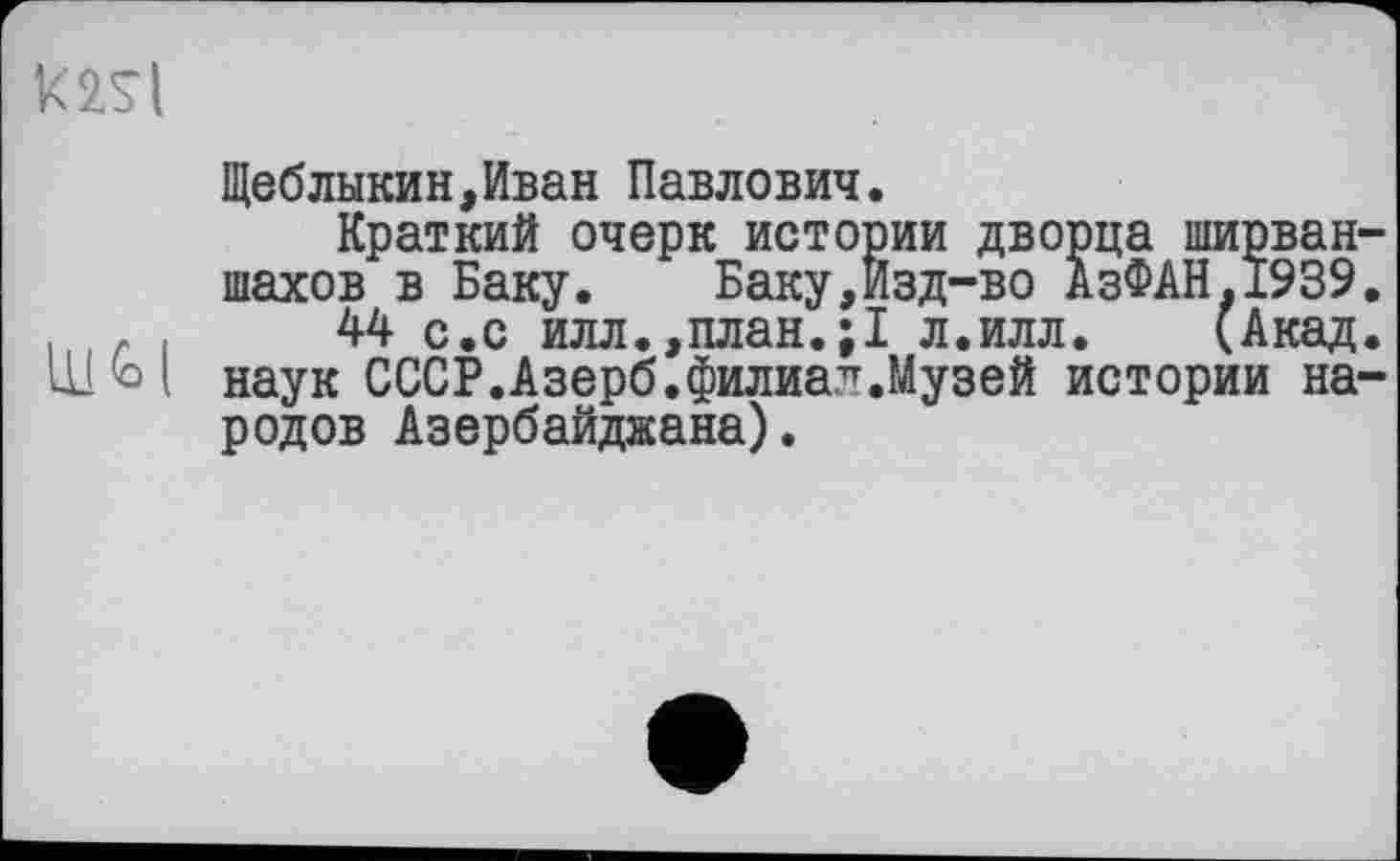 ﻿mi
Ul h і
Щеблыкин,Иван Павлович.
Краткий очерк истории дворца ширван-шахов в Баку. Баку,Изд-во АзФАН.1939.
44 с.с илл.,план.;1 л.илл. (Акад, наук СССР.Азерб.филиал.Музей истории народов Азербайджана).